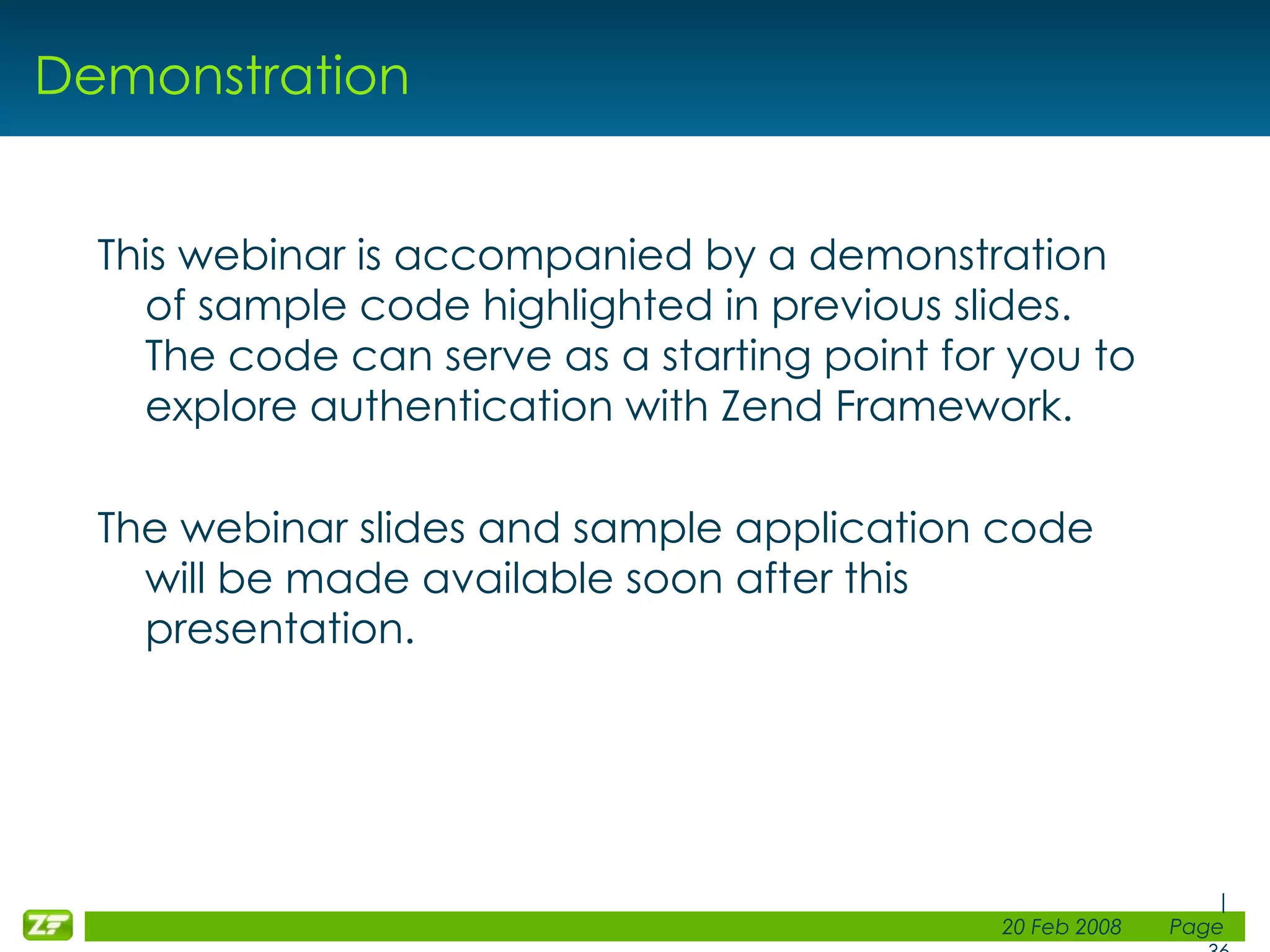Demonstration This webinar is accompanied by a demonstration of sample code highlighted in previous slides. The code can serve as a starting point for you to explore authentication with Zend Framework. The webinar slides and sample application code will be made available soon after this presentation. 