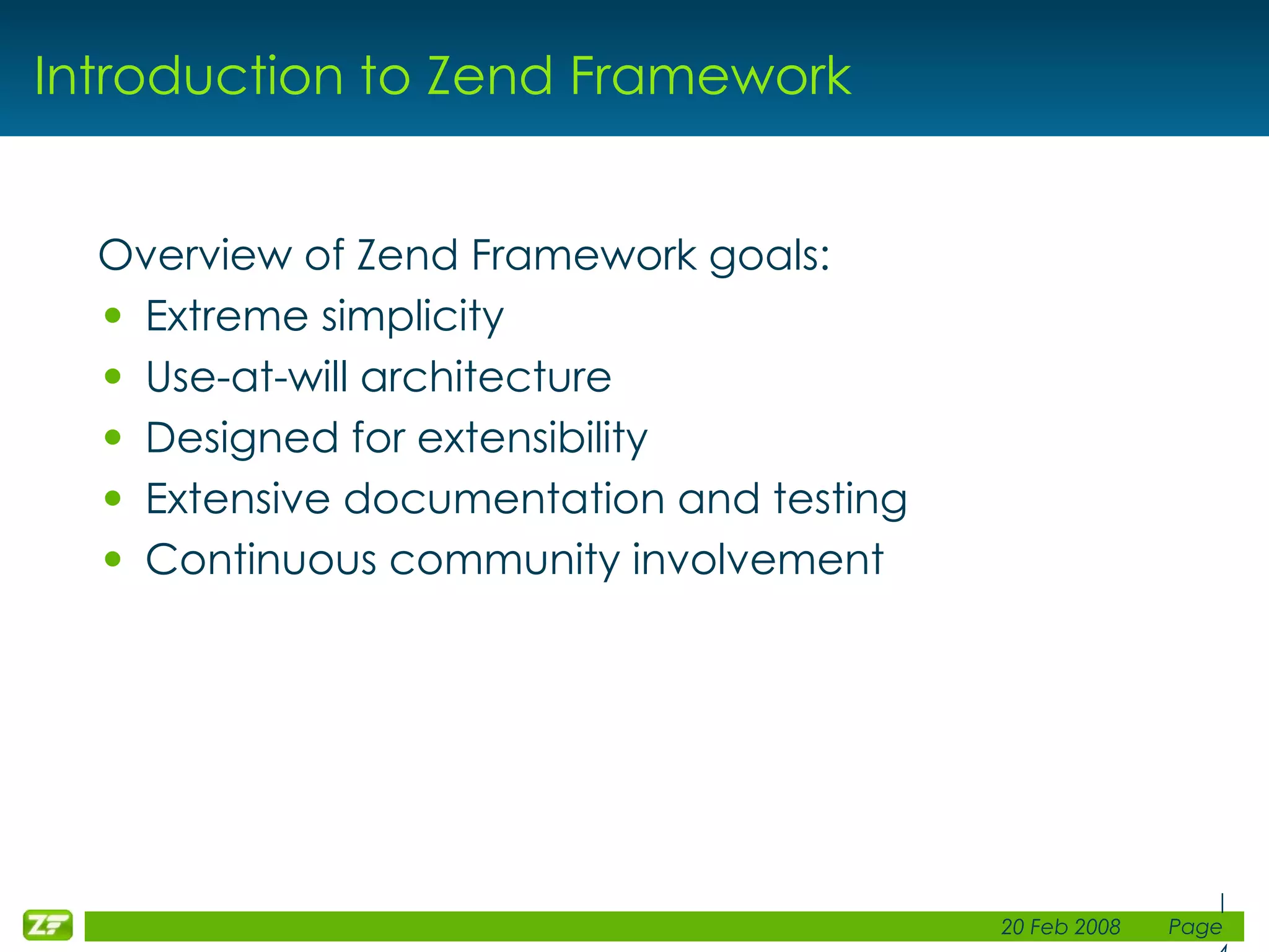 Introduction to Zend Framework Overview of Zend Framework goals: Extreme simplicity Use-at-will architecture Designed for extensibility Extensive documentation and testing Continuous community involvement 
