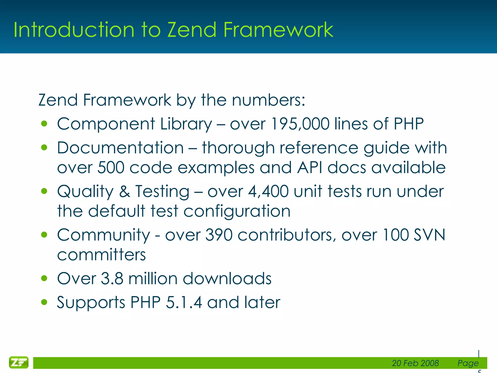 Introduction to Zend Framework Zend Framework by the numbers: Component Library – over 195,000 lines of PHP Documentation – thorough reference guide with over 500 code examples and API docs available Quality & Testing – over 4,400 unit tests run under the default test configuration Community - over 390 contributors, over 100 SVN committers Over 3.8 million downloads Supports PHP 5.1.4 and later 