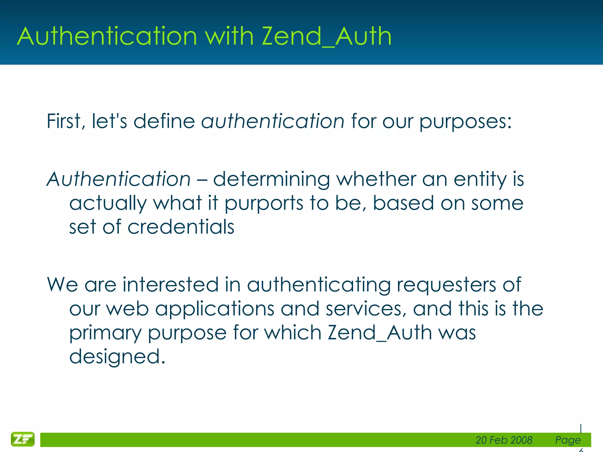 Authentication with Zend_Auth First, let's define authentication for our purposes: Authentication – determining whether an entity is actually what it purports to be, based on some set of credentials We are interested in authenticating requesters of our web applications and services, and this is the primary purpose for which Zend_Auth was designed. 