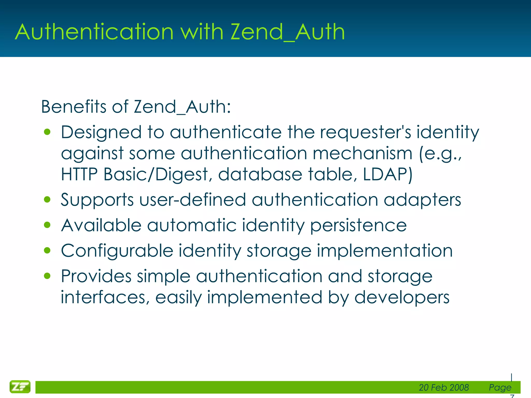 Authentication with Zend_Auth Benefits of Zend_Auth: Designed to authenticate the requester's identity against some authentication mechanism (e.g., HTTP Basic/Digest, database table, LDAP) Supports user-defined authentication adapters Available automatic identity persistence Configurable identity storage implementation Provides simple authentication and storage interfaces, easily implemented by developers 