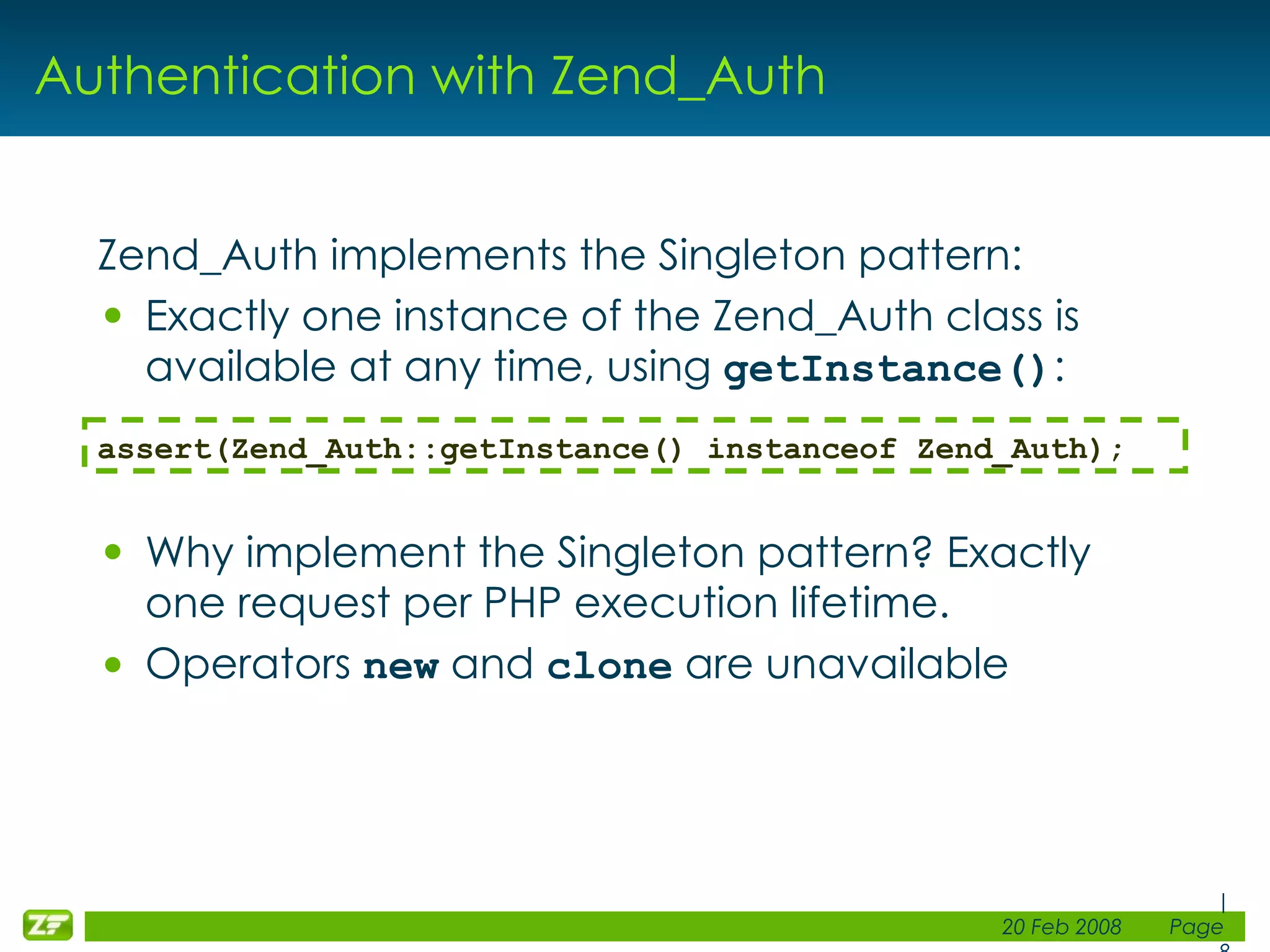 Authentication with Zend_Auth Zend_Auth implements the Singleton pattern: Exactly one instance of the Zend_Auth class is available at any time, using getInstance() : Why implement the Singleton pattern? Exactly one request per PHP execution lifetime. Operators new and clone are unavailable assert(Zend_Auth::getInstance() instanceof Zend_Auth); 