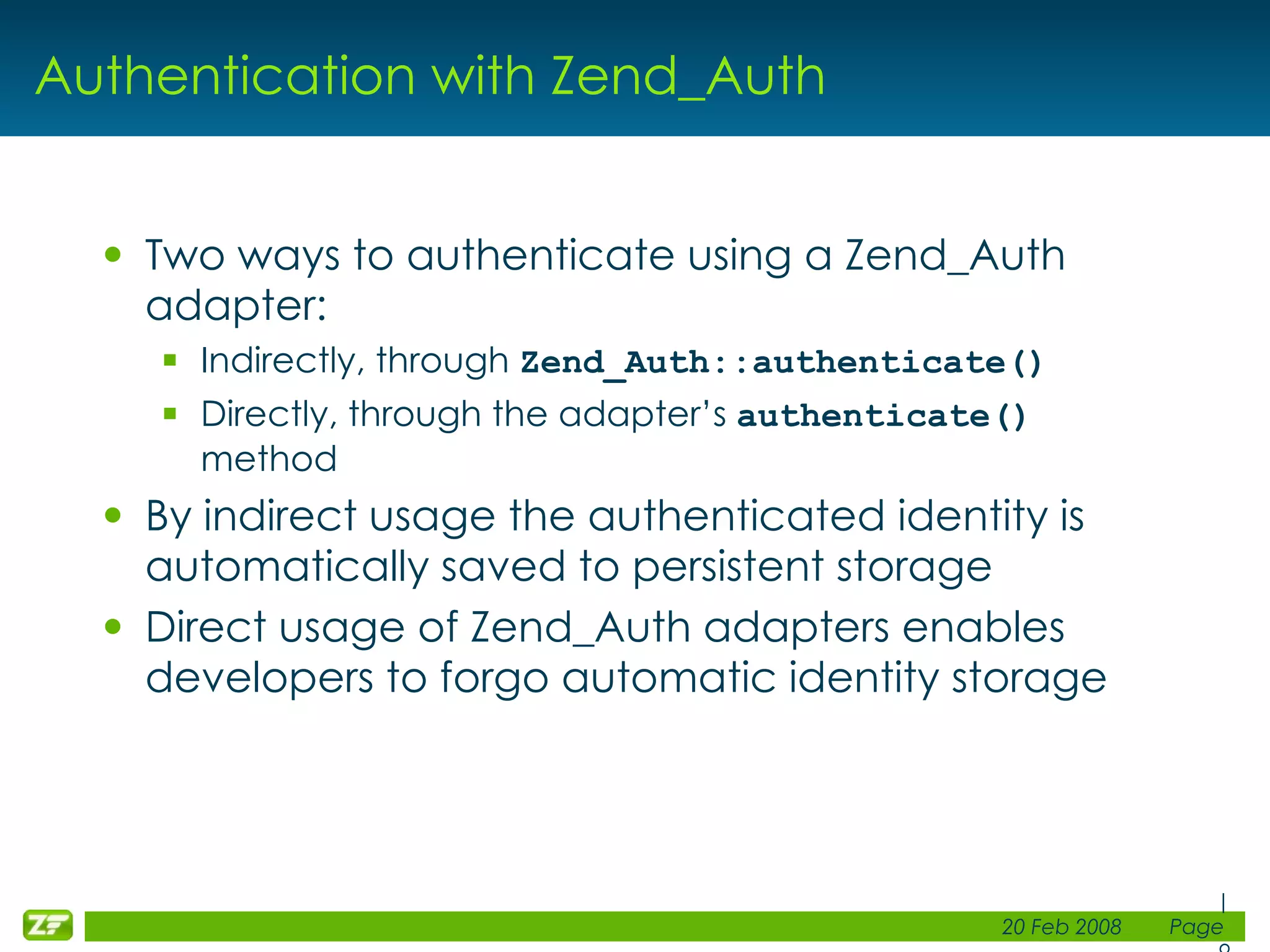Authentication with Zend_Auth Two ways to authenticate using a Zend_Auth adapter: Indirectly, through Zend_Auth::authenticate() Directly, through the adapter’s authenticate() method By indirect usage the authenticated identity is automatically saved to persistent storage Direct usage of Zend_Auth adapters enables developers to forgo automatic identity storage 