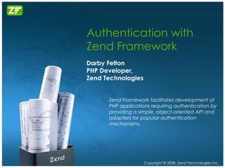 Authentication with Zend Framework Darby Felton PHP Developer, Zend Technologies Zend Framework facilitates development of PHP applications requiring authentication by providing a simple, object-oriented API and adapters for popular authentication mechanisms. 
