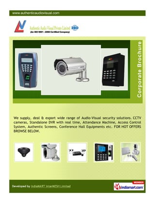 We supply, deal & export wide range of Audio-Visual security solutions. CCTV
cameras, Standalone DVR with real time, Attendance Machine, Access Control
System, Authentic Screens, Conference Hall Equipments etc. FOR HOT OFFERS
BROWSE BELOW.
 