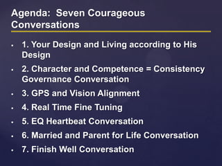 Agenda: Seven Courageous
Conversations
 1. Your Design and Living according to His
Design
 2. Character and Competence = Consistency
Governance Conversation
 3. GPS and Vision Alignment
 4. Real Time Fine Tuning
 5. EQ Heartbeat Conversation
 6. Married and Parent for Life Conversation
 7. Finish Well Conversation
 