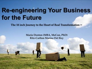 The 18 inch Journey to the Heart of Real Transformation –
Re-engineering Your Business
for the Future
Mario Denton (MBA, MeCon, PhD)
Ritz-Carlton Marina Del Rey
 