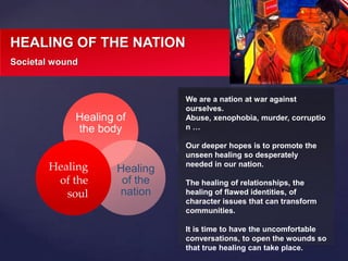We are a nation at war against
ourselves.
Abuse, xenophobia, murder, corruptio
n …
Our deeper hopes is to promote the
unseen healing so desperately
needed in our nation.
The healing of relationships, the
healing of flawed identities, of
character issues that can transform
communities.
It is time to have the uncomfortable
conversations, to open the wounds so
that true healing can take place.
HEALING OF THE NATION
Societal wound
Healing of
the body
Healing
of the
nation
Healing
of the
soul
 