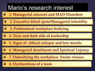 Mario’s research interest
1. Managerial cataracts and MAD Disorders
2. Executive blind spots/Managerial infertility
3. Professional workplace bullying
4. Toxic and dark side of leadership
5. Signs of ethical collapse and low morale
6. Managerial derailment and Spiritual Leprosy
7. Detoxifying the workplace- Swine viruses
8. Dysfunctions of a team
 