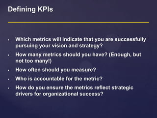 Defining KPIs
 Which metrics will indicate that you are successfully
pursuing your vision and strategy?
 How many metrics should you have? (Enough, but
not too many!)
 How often should you measure?
 Who is accountable for the metric?
 How do you ensure the metrics reflect strategic
drivers for organizational success?
 