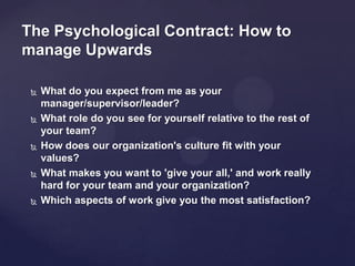 The Psychological Contract: How to
manage Upwards
 What do you expect from me as your
manager/supervisor/leader?
 What role do you see for yourself relative to the rest of
your team?
 How does our organization's culture fit with your
values?
 What makes you want to 'give your all,' and work really
hard for your team and your organization?
 Which aspects of work give you the most satisfaction?
 