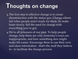 Thoughts on change
 The first step to effective change is to create
dissatisfaction with the status quo. Change efforts
fail when people aren’t ready for them. So make
haste slowly. Sell the need for change with
everything you’ve got.
 We’re all prisoners of our past. To help people
change, help them see why yesterday’s ways are
inappropriate, and how something new might
make life easier. Encourage them to use their own
and ideas information - that’s the stuff they believe
in - to facilitate the change process.
 