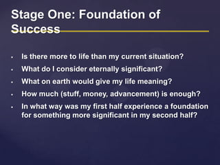 Stage One: Foundation of
Success
 Is there more to life than my current situation?
 What do I consider eternally significant?
 What on earth would give my life meaning?
 How much (stuff, money, advancement) is enough?
 In what way was my first half experience a foundation
for something more significant in my second half?
 
