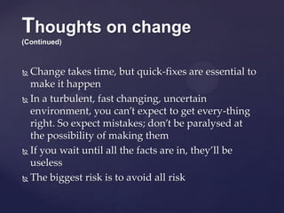 Thoughts on change
(Continued)
 Change takes time, but quick-fixes are essential to
make it happen
 In a turbulent, fast changing, uncertain
environment, you can’t expect to get every-thing
right. So expect mistakes; don’t be paralysed at
the possibility of making them
 If you wait until all the facts are in, they’ll be
useless
 The biggest risk is to avoid all risk
 