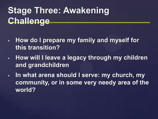 Stage Three: Awakening
Challenge
 How do I prepare my family and myself for
this transition?
 How will I leave a legacy through my children
and grandchildren
 In what arena should I serve: my church, my
community, or in some very needy area of the
world?
 
