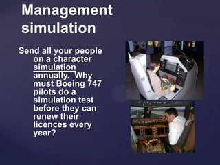 Management
simulation
Send all your people
on a character
simulation
annually. Why
must Boeing 747
pilots do a
simulation test
before they can
renew their
licences every
year?
 