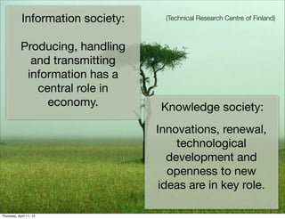 Information society:     (Technical Research Centre of Finland)



            Producing, handling
              and transmitting
             information has a
               central role in
                 economy.            Knowledge society:
                                    Innovations, renewal,
                                         technological
                                       development and
                                       openness to new
                                     ideas are in key role.

Thursday, April 11, 13
 