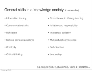 General skills in a knowledge society (to name a few)

       • Information literacy                  • Commitment to lifelong learning


       • Communication skills                  • Initiative and responsibility


       • Reﬂection                             • Intellectual curiosity


       • Solving complex problems              • Multicultural competence


       • Creativity                            • Self-direction


       • Critical thinking                     • Leadership




                                    Eg. Reeves 2006, Ruohotie 2005, Trilling & Fadel 2009...)
Thursday, April 11, 13
 
