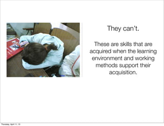 They can’t.

                                                    These are skills that are
                                                  acquired when the learning
                                                   environment and working
                                                    methods support their
                         Image: Matthew Stinson
                                                          acquisition.




Thursday, April 11, 13
 