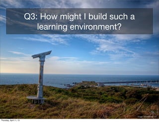Q3: How might I build such a
                            learning environment?




                                                        image: neilalderney123

Thursday, April 11, 13
 