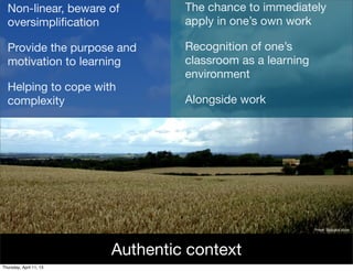 Non-linear, beware of           The chance to immediately
  oversimpliﬁcation               apply in one’s own work

  Provide the purpose and         Recognition of one’s
  motivation to learning          classroom as a learning
                                  environment
  Helping to cope with
  complexity                      Alongside work




                                                            Image: Rain and shine




                         Authentic context
Thursday, April 11, 13
 