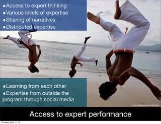•Access to expert thinking
 •Various levels of expertise
 •Sharing of narratives
 •Distributed expertise




 •Learning from each other
 •Expertise from outside the
 program through social media
                                                        Image: Capoeira Practice on Dili Beach




                         Access to expert performance
Thursday, April 11, 13
 