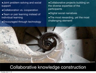 •Joint problem solving and social   •Collaborative projects building on
 support                             the diverse expertise of the
                                     participants
 •Collaboration vs. cooperation
 •Team or pair learning instead of   •Digital social narratives
 individual learning                 •The most rewarding, yet the most
                                     challenging element!
 •Encouraged through technology




                                                                      Image: P1000283




                  Collaborative knowledge construction
Thursday, April 11, 13
 