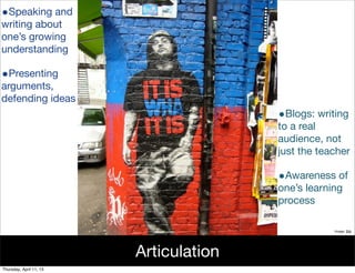 •Speaking and
writing about
one’s growing
understanding

•Presenting
arguments,
defending ideas
                                        •Blogs: writing
                                        to a real
                                        audience, not
                                        just the teacher

                                        •Awareness of
                                        one’s learning
                                        process

                                                    Image: Blå




                         Articulation
Thursday, April 11, 13
 