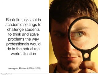 Realistic tasks set in
         academic settings to
          challenge students
          to think and solve
          problems the way
         professionals would
         do in the actual real
            world situation


             Herrington, Reeves & Oliver 2010
                                                image: andercismo
Thursday, April 11, 13
 