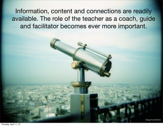 Information, content and connections are readily
            available. The role of the teacher as a coach, guide
               and facilitator becomes ever more important.




                                                            Image by boliston

Thursday, April 11, 13
 