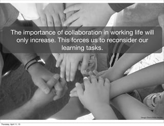 The importance of collaboration in working life will
             only increase. This forces us to reconsider our
                             learning tasks.




                                                          Image: Dawn Willis Manser


Thursday, April 11, 13
 