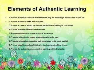 Elements of Authentic Learning
• 1.Provide authentic contexts that reflect the way the knowledge will be used in real life
• 2.Provide authentic tasks and activities
• 3.Provide access to expert performances and the modelling of processes
• 4.Provide multiple roles and perspectives
• 5.Support collaborative construction of knowledge
• 6.Promote reflection to enable abstractions to be formed
• 7.Promote articulation to enable tacit knowledge to be made explicit
• 8.Provide coaching and scaffolding by the teacher at critical times
• 9.Provide for authentic assessment of learning within the tasks.