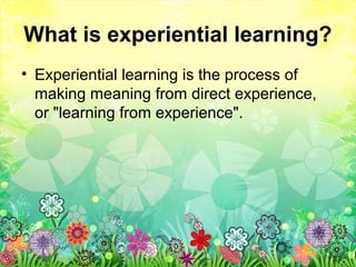 What is experiential learning?
• Experiential learning is the process of
making meaning from direct experience,
or "learning from experience".