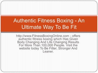 Authentic Fitness Boxing - An
   Ultimate Way To Be Fit
 http://www.FitnessBoxingOnline.com - offers
   authentic fitness boxing which Has Given
  Body Changing And Life Changing Results
   For More Than 100,000 People. Visit the
   website today To Be Fitter, Stronger And
                     Leaner.
 
