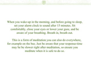 When you wake-up in the morning, and before going to sleep,
    set your alarm clock to sound after 15 minutes. Sit
 comfortably, close your eyes or lower your gaze, and be
      aware of your breathing. Breath in, breath out.

    This is a form of meditation you can also do everywhere,
for example on the bus. Just be aware that your response-time
    may be be slower right after meditation, so ensure you
                meditate when it is safe to do so.
 