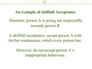 An example of skillfull Acceptance

Situation: person A is acting not respectuflly
              towards person B

A skillfull acceptance: accept person A with
his/her weaknesses, which every person has.

    However, do not accept person A’s
       inappropriate behaviour.
 