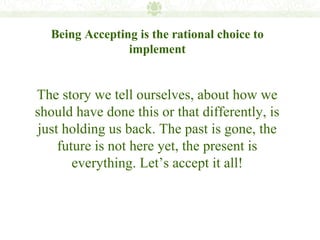 Being Accepting is the rational choice to
                implement


The story we tell ourselves, about how we
should have done this or that differently, is
just holding us back. The past is gone, the
    future is not here yet, the present is
       everything. Let’s accept it all!
 