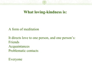 What loving-kindness is:



A form of meditation

It directs love to one person, and one person’s:
Friends
Acquaintances
Problematic contacts

Everyone
 