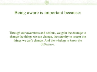 Being aware is important because:



Through our awareness and actions, we gain the courage to
change the things we can change, the serenity to accept the
   things we can't change. And the wisdom to know the
                        difference.
 