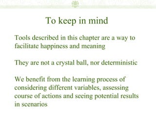To keep in mind
Tools described in this chapter are a way to
facilitate happiness and meaning

They are not a crystal ball, nor deterministic

We benefit from the learning process of
considering different variables, assessing
course of actions and seeing potential results
in scenarios
 