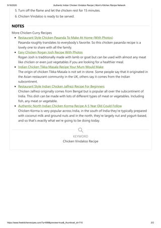 5/18/2020 Authentic Indian Chicken Vindaloo Recipe | Mom's Kitchen Recipe Network
https://www.freekitchenrecipes.com/?p=698&preview=true&_thumbnail_id=710 2/2
5. Turn off the flame and let the chicken rest for 15 minutes.
6. Chicken Vindaloo is ready to be served.
NOTES
More Chicken Curry Recipes
Restaurant Style Chicken Pasanda To Make At Home (With Photos)
Pasanda roughly translates to everybody’s favorite. So this chicken pasanda recipe is a
lovely one to share with all the family.
Easy Chicken Rogan Josh Recipe With Photos
Rogan Josh is traditionally made with lamb or goat but can be used with almost any meat
like chicken or even just vegetables if you are looking for a healthier meal.
Indian Chicken Tikka Masala Recipe Your Mum Would Make
The origin of chicken Tikka Masala is not set in stone. Some people say that it originated in
the Asian restaurant community in the UK, others say it comes from the Indian
subcontinent.
Restaurant Style Indian Chicken Jalfrezi Recipe For Beginners
Chicken Jalfrezi originally comes from Bengal but is popular all over the subcontinent of
India. This dish can be made with lots of different types of meat or vegetables. Including
fish, any meat or vegetable.
Authentic North Indian Chicken Korma Recipe A 5 Year Old Could Follow
Chicken Korma is very popular across India, in the south of India they’re typically prepared
with coconut milk and ground nuts and in the north, they’re largely nut and yogurt-based,
and so that’s exactly what we’re going to be doing today.
Chicken Vindaloo Recipe
KEYWORD
 