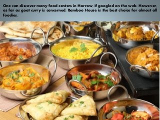 One can discover many food centers in Harrow, if googled on the web. However,
as far as goat curry is concerned, Bamboo House is the best choice for almost all
foodies.
 