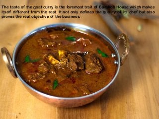 The taste of the goat curry is the foremost trait of Bamboo House which makes
itself different from the rest. It not only defines the quality of its chef but also
proves the real objective of the business.
 