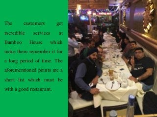 The customers get
incredible services at
Bamboo House which
make them remember it for
a long period of time. The
aforementioned points are a
short list which must be
with a good restaurant.
 