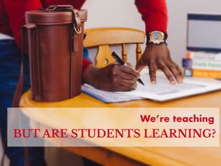 We’re teaching
BUT ARE STUDENTS LEARNING?
 