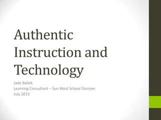 Authentic
Instruction and
Technology
Jade Ballek
Learning Consultant – Sun West School Division
July 2013
 