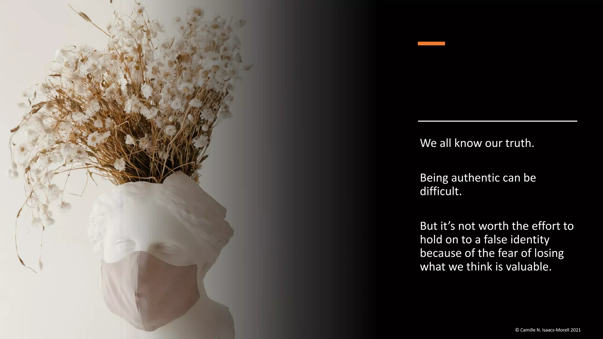 We all know our truth.
Being authentic can be
difficult.
But it’s not worth the effort to
hold on to a false identity
because of the fear of losing
what we think is valuable.
© Camille N. Isaacs-Morell 2021