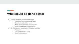 What could be done better
● Do not block the password managers
○ Use a simple login/password text fields
○ Do not actively block text paste
○ Avoid “chosen characters” password entry
○ Never limit maximum password length
● Choose a more secure authentication methods
○ Fingerprint
○ U2F (Universal Two-Factor)
○ Avoid SMS passwords
 