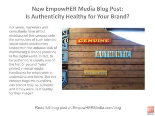 New EmpowHER Media Blog Post:
           Is Authenticity Healthy for Your Brand?
For years, marketers and
consultants have all but
emblazoned this concept onto
the computers of such talented
social media practitioners
tasked with the arduous task of
maintaining a brands presence
in the digital world. In fact, to
be authentic, is usually one of
the first or second “rules”
printed in social media
handbooks for employees to
understand and follow. But this
concept begs the questions,
can brands truly be authentic,
and if they were, is it healthy
for their image?



                 Read full blog post at EmpowHERMedia.com/blog
 
