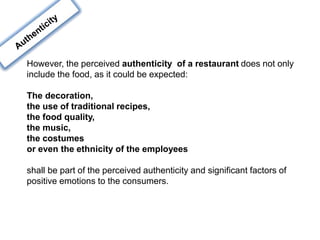 However, the perceived authenticity of a restaurant does not only
include the food, as it could be expected:
The decoration,
the use of traditional recipes,
the food quality,
the music,
the costumes
or even the ethnicity of the employees
shall be part of the perceived authenticity and significant factors of
positive emotions to the consumers.
 